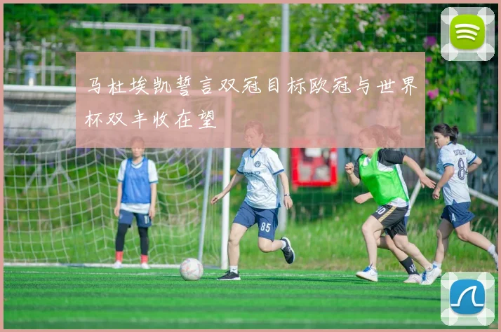 马杜埃凯誓言双冠目标欧冠与世界杯双丰收在望