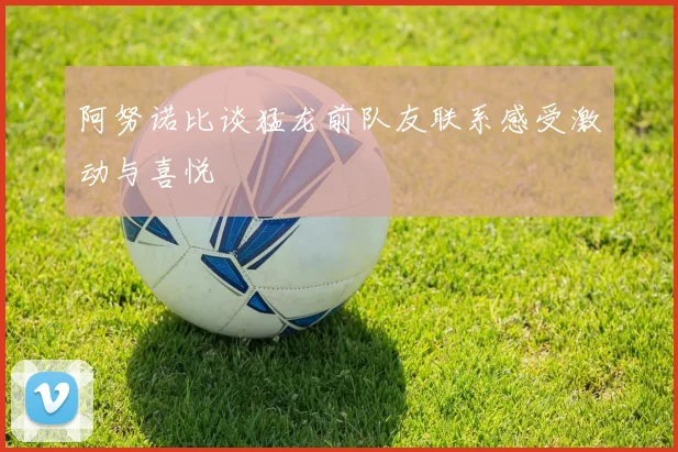 阿努诺比谈猛龙前队友联系感受激动与喜悦