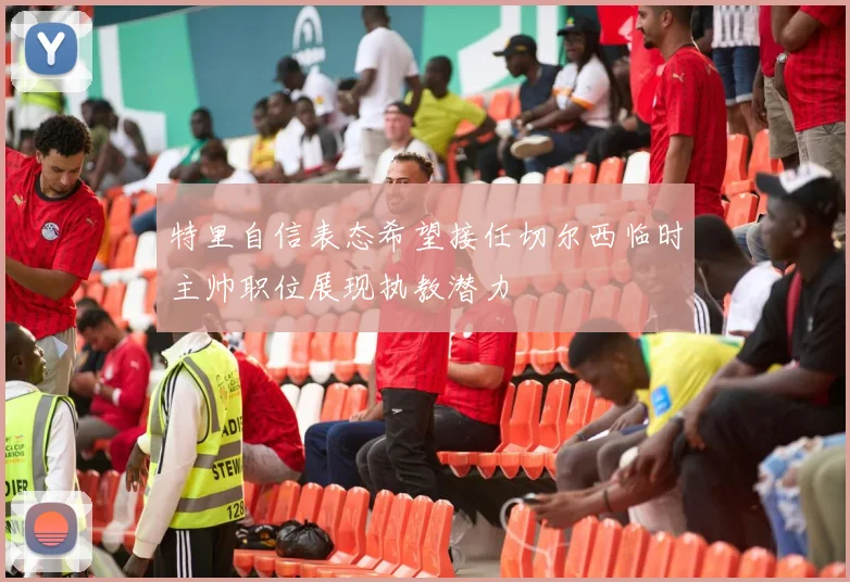 特里自信表态希望接任切尔西临时主帅职位展现执教潜力