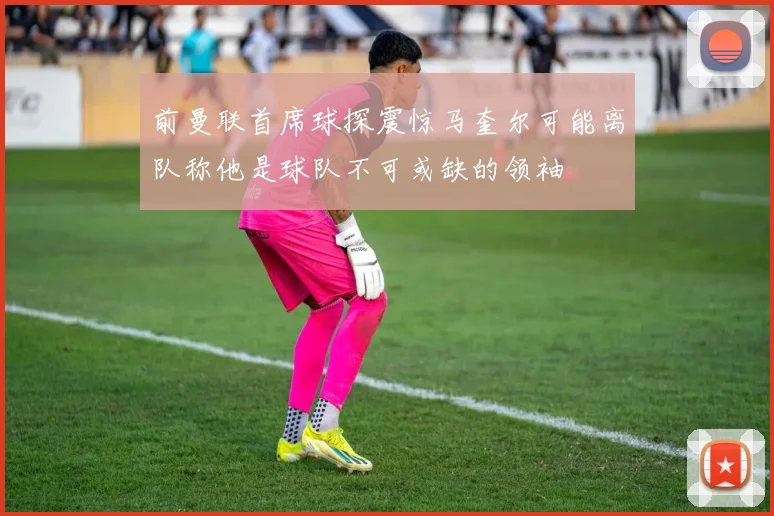 前曼联首席球探震惊马奎尔可能离队称他是球队不可或缺的领袖