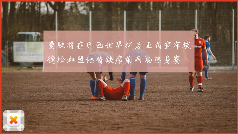 曼联将在巴西世界杯后正式宣布埃德松加盟他将缺席前两场热身赛
