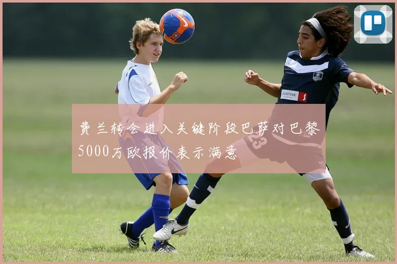 费兰转会进入关键阶段巴萨对巴黎5000万欧报价表示满意