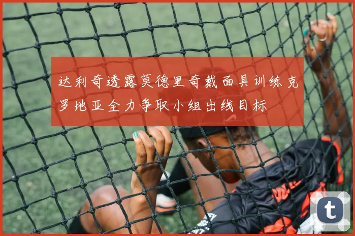 达利奇透露莫德里奇戴面具训练克罗地亚全力争取小组出线目标