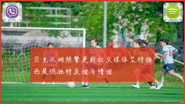 贝克汉姆频繁更新社交媒体艾特梅西展现独特友谊与情谊