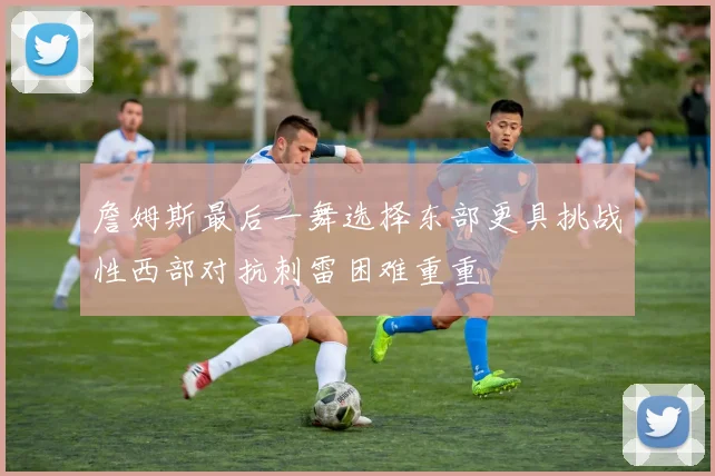 詹姆斯最后一舞选择东部更具挑战性西部对抗刺雷困难重重