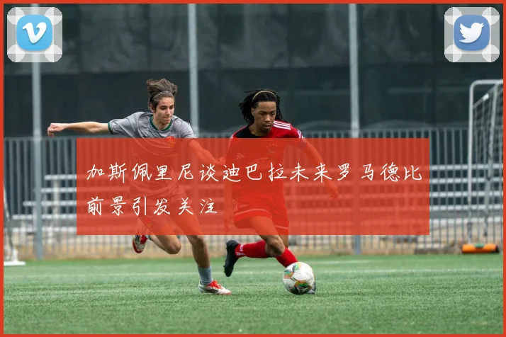 加斯佩里尼谈迪巴拉未来罗马德比前景引发关注