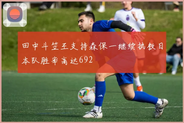 田中斗笠王支持森保一继续执教日本队胜率高达692