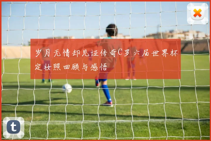 岁月无情却见证传奇C罗六届世界杯定妆照回顾与感悟