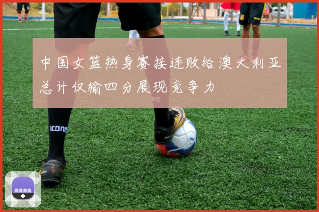 中国女篮热身赛接连败给澳大利亚总计仅输四分展现竞争力