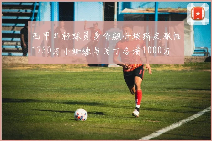 西甲年轻球员身价飙升埃斯皮涨幅1750万小蜘蛛与马丁各增1000万