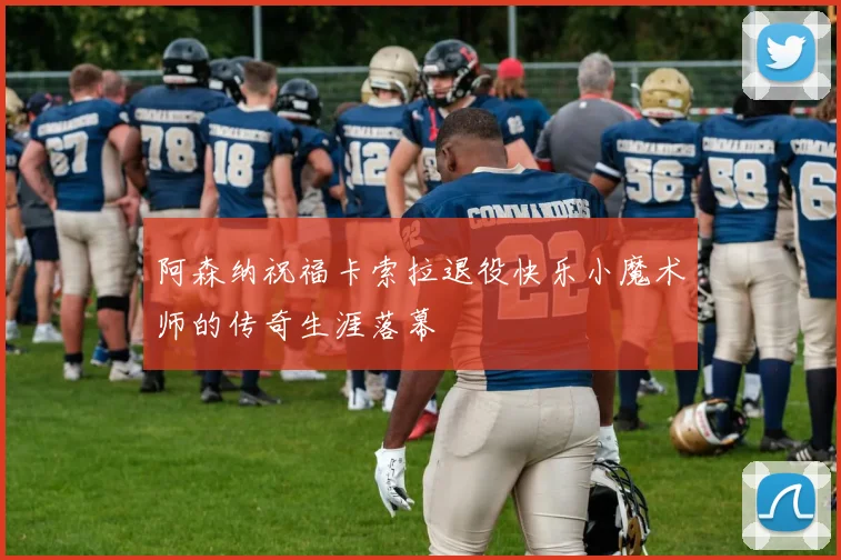 阿森纳祝福卡索拉退役快乐小魔术师的传奇生涯落幕