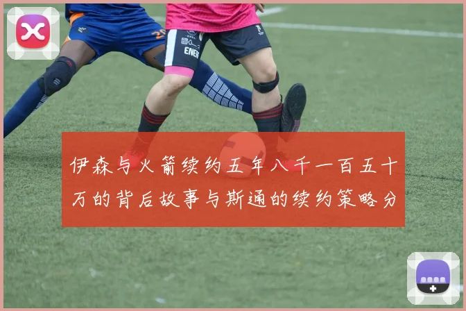伊森与火箭续约五年八千一百五十万的背后故事与斯通的续约策略分析