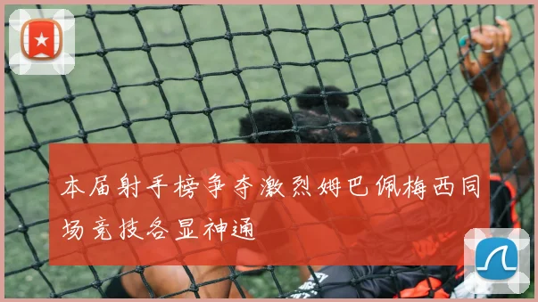 本届射手榜争夺激烈姆巴佩梅西同场竞技各显神通