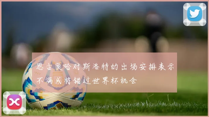 恩古莫哈对斯洛特的出场安排表示不满或将错过世界杯机会