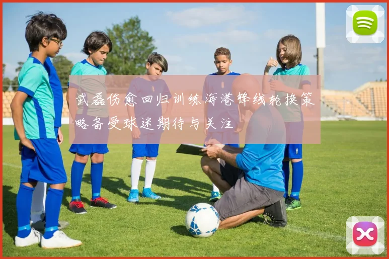 武磊伤愈回归训练海港锋线轮换策略备受球迷期待与关注