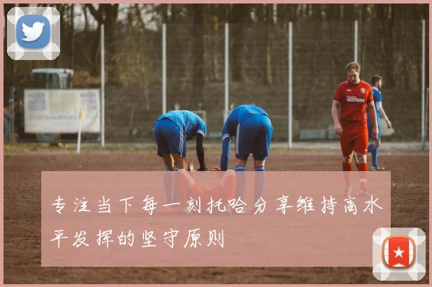 专注当下每一刻托哈分享维持高水平发挥的坚守原则