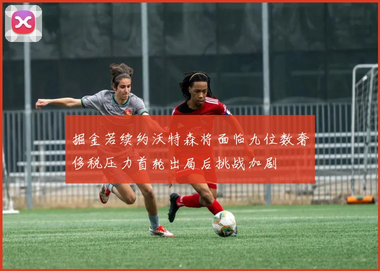 掘金若续约沃特森将面临九位数奢侈税压力首轮出局后挑战加剧