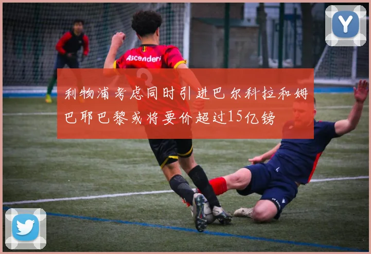 利物浦考虑同时引进巴尔科拉和姆巴耶巴黎或将要价超过15亿镑