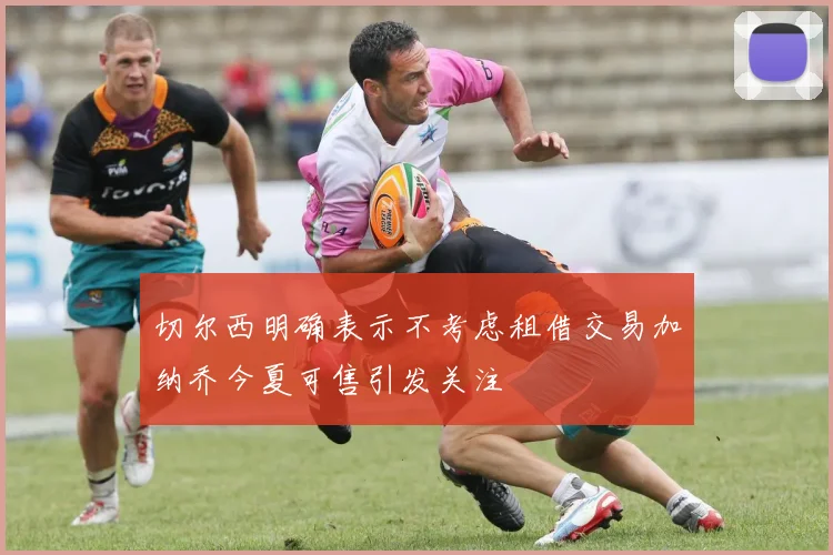 切尔西明确表示不考虑租借交易加纳乔今夏可售引发关注