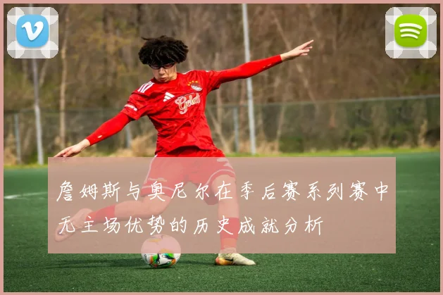 詹姆斯与奥尼尔在季后赛系列赛中无主场优势的历史成就分析