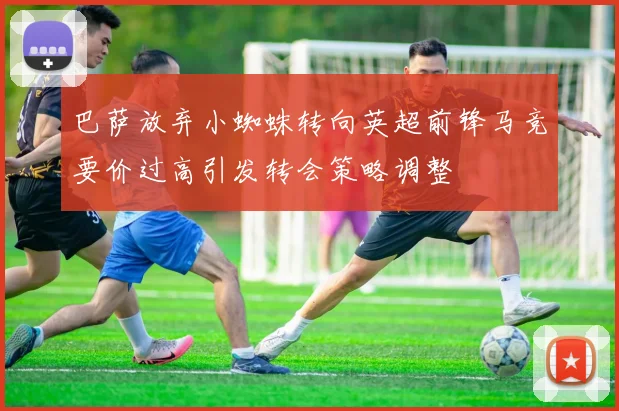 巴萨放弃小蜘蛛转向英超前锋马竞要价过高引发转会策略调整
