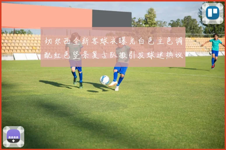 切尔西全新客球衣曝光白色主色调配红色竖条复古队徽引发球迷热议