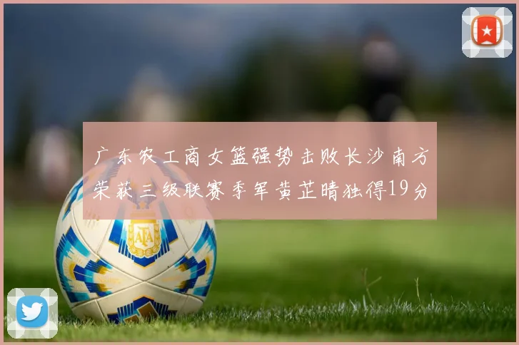 广东农工商女篮强势击败长沙南方荣获三级联赛季军黄芷晴独得19分助力胜利